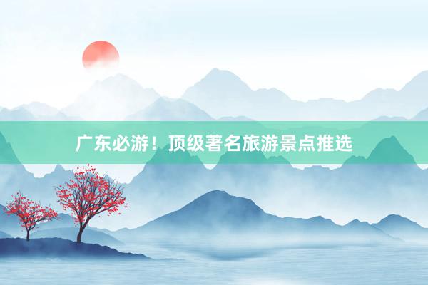 广东必游！顶级著名旅游景点推选