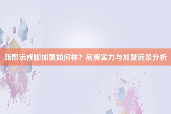 韩熙沅修脚加盟如何样？品牌实力与加盟远景分析