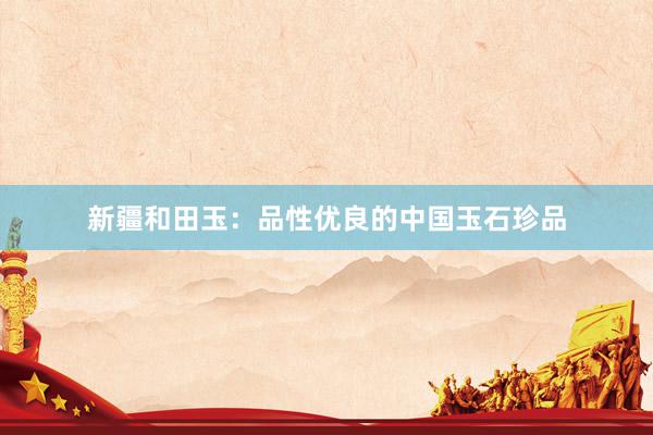 新疆和田玉：品性优良的中国玉石珍品