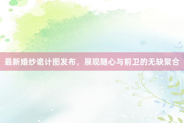 最新婚纱诡计图发布，展现随心与前卫的无缺聚合
