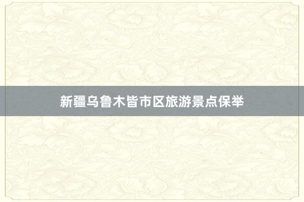 新疆乌鲁木皆市区旅游景点保举